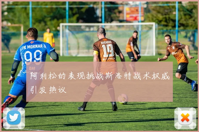 阿利松的表现挑战斯洛特战术权威引发热议
