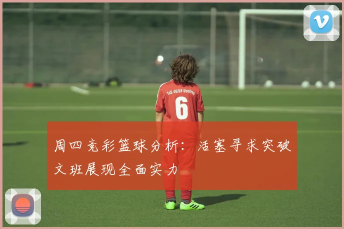 周四竞彩篮球分析：活塞寻求突破文班展现全面实力