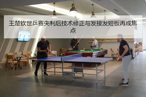 王楚钦世乒赛失利后技术修正与发接发短板再成焦点